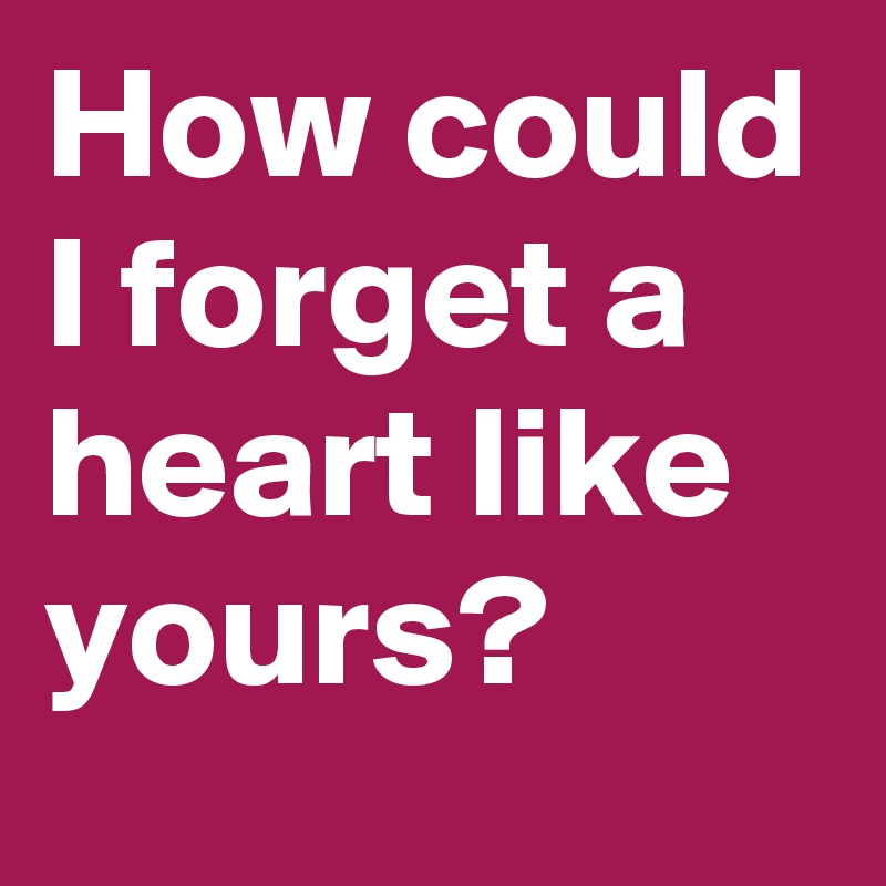 How could I forget a heart like yours?