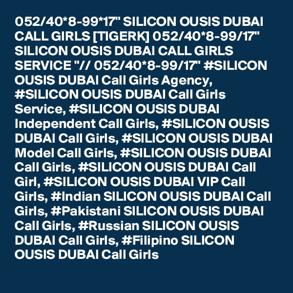 052/40*8-99*17" SILICON OUSIS DUBAI CALL GIRLS [TIGERK] 052/40*8-99/17" SILICON OUSIS DUBAI CALL GIRLS SERVICE "// 052/40*8-99/17" #SILICON OUSIS DUBAI Call Girls Agency, #SILICON OUSIS DUBAI Call Girls Service, #SILICON OUSIS DUBAI Independent Call Girls, #SILICON OUSIS DUBAI Call Girls, #SILICON OUSIS DUBAI Model Call Girls, #SILICON OUSIS DUBAI Call Girls, #SILICON OUSIS DUBAI Call Girl, #SILICON OUSIS DUBAI VIP Call Girls, #Indian SILICON OUSIS DUBAI Call Girls, #Pakistani SILICON OUSIS DUBAI Call Girls, #Russian SILICON OUSIS DUBAI Call Girls, #Filipino SILICON OUSIS DUBAI Call Girls