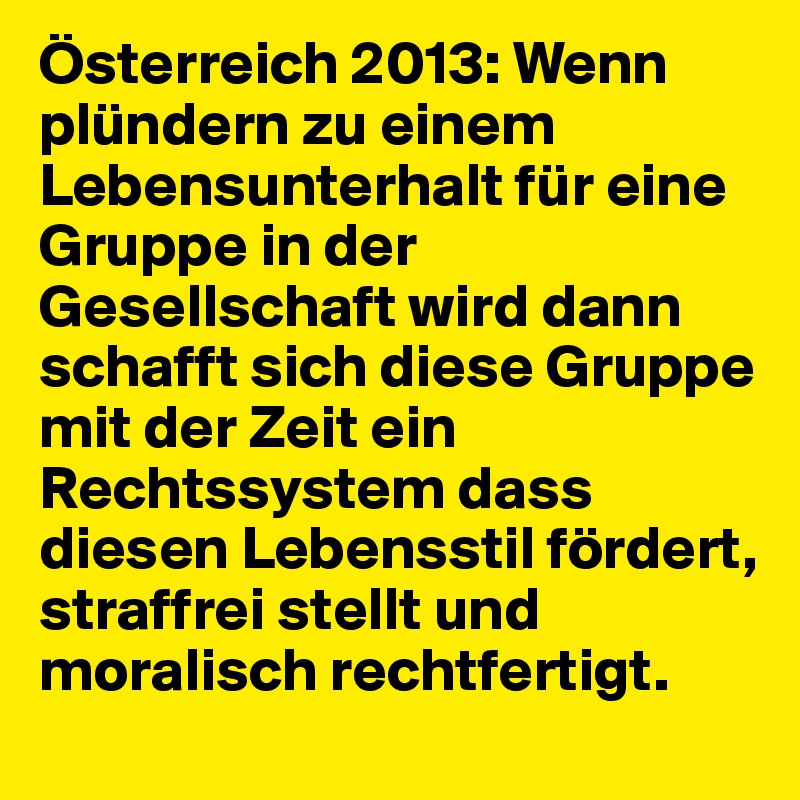 Österreich 2013: Wenn plündern zu einem Lebensunterhalt für eine Gruppe in der Gesellschaft wird dann schafft sich diese Gruppe mit der Zeit ein Rechtssystem dass diesen Lebensstil fördert, straffrei stellt und moralisch rechtfertigt.