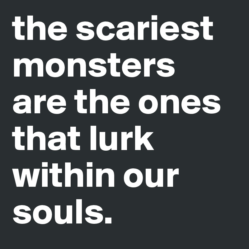 the scariest monsters are the ones that lurk within our souls.