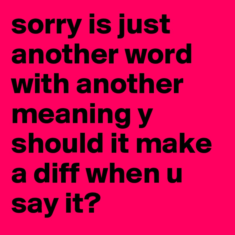 sorry-is-just-another-word-with-another-meaning-y-should-it-make-a-diff-when-u-say-it-post-by