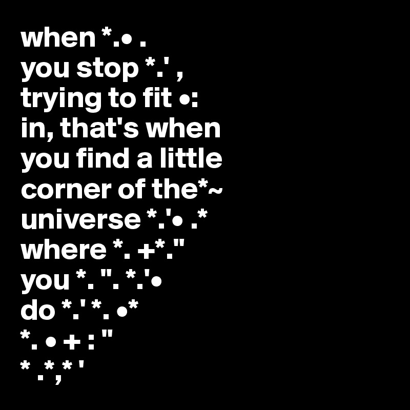 when *.• .
you stop *.' ,
trying to fit •:
in, that's when 
you find a little 
corner of the*~
universe *.'• .*
where *. +*."
you *. ". *.'•
do *.' *. •*                          
*. • + : "            
* .*,* '       