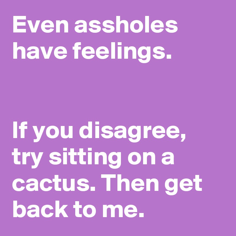 Even assholes have feelings.


If you disagree, try sitting on a cactus. Then get back to me.