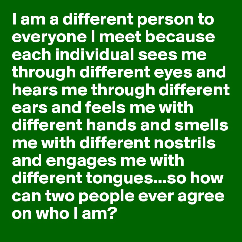 I am a different person to everyone I meet because each individual sees me through different eyes and hears me through different ears and feels me with different hands and smells me with different nostrils and engages me with different tongues...so how can two people ever agree on who I am?
