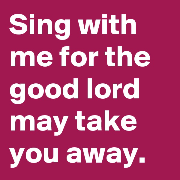 Sing with me for the good lord may take you away.