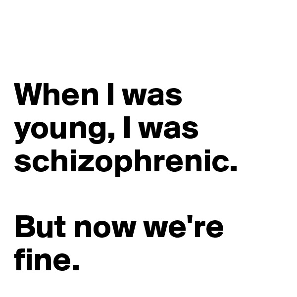 

When I was young, I was 
schizophrenic. 

But now we're fine.