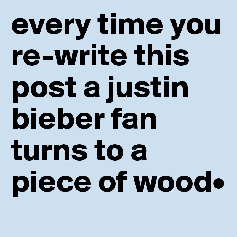 every time you re-write this post a justin bieber fan turns to a piece of wood•