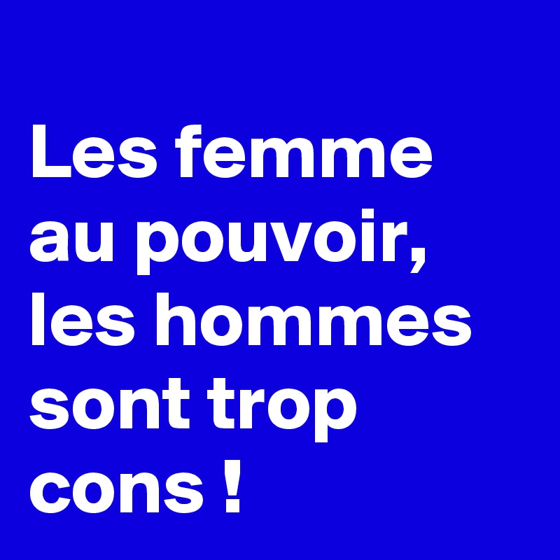
Les femme au pouvoir, les hommes sont trop cons !