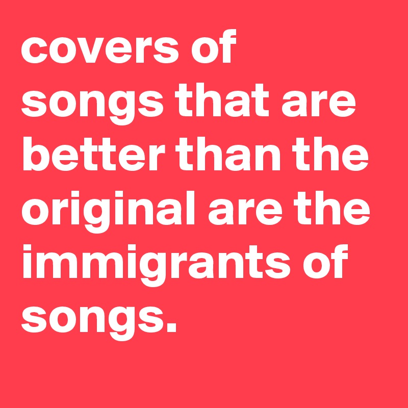 covers of songs that are better than the original are the immigrants of songs.