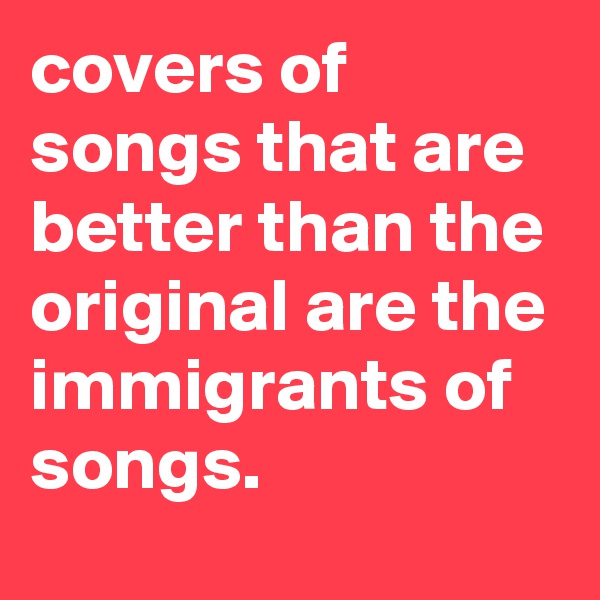 covers of songs that are better than the original are the immigrants of songs.