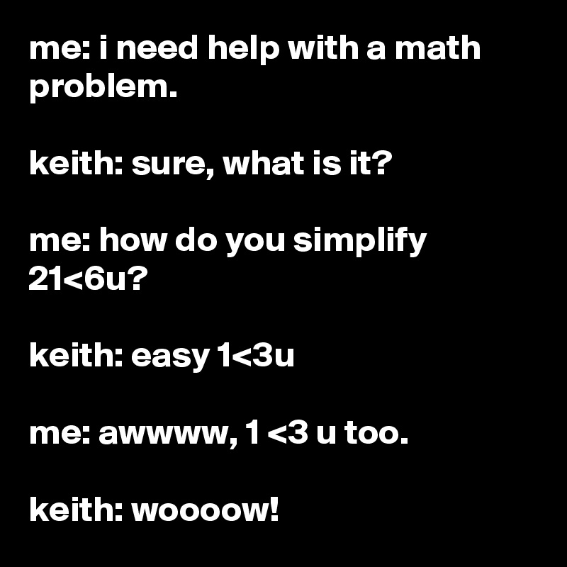 me: i need help with a math problem.

keith: sure, what is it?

me: how do you simplify 21<6u?

keith: easy 1<3u

me: awwww, 1 <3 u too.

keith: woooow!
