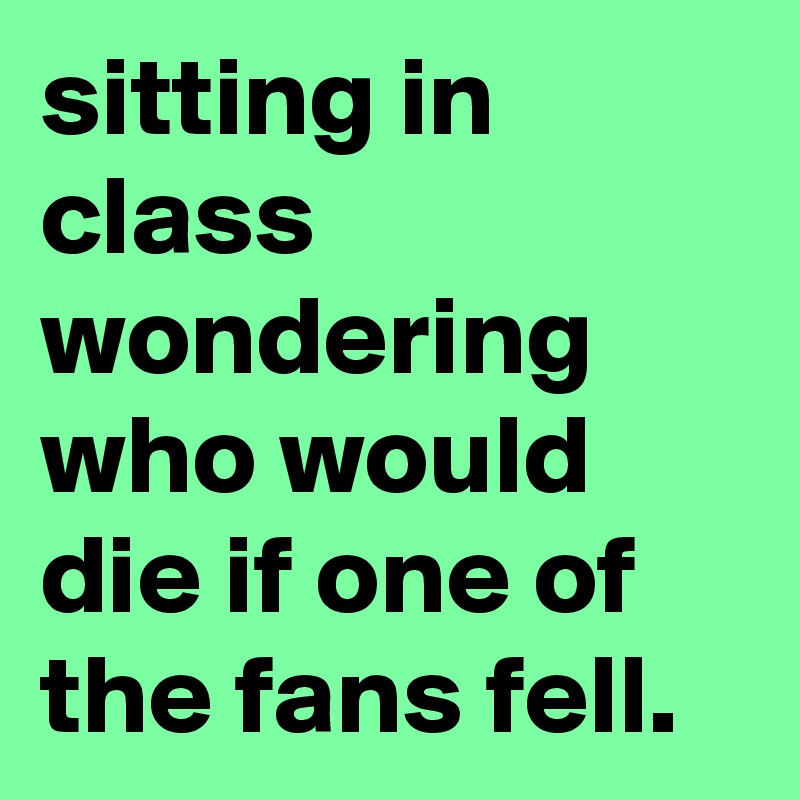 sitting in class wondering who would die if one of the fans fell.