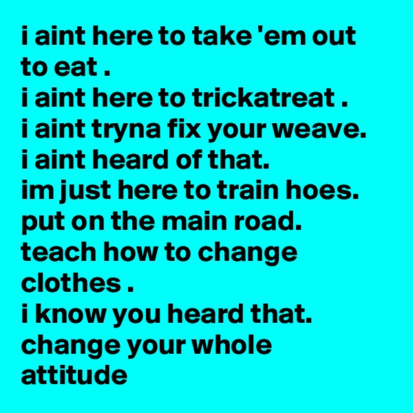 i aint here to take 'em out to eat .
i aint here to trickatreat .
i aint tryna fix your weave.
i aint heard of that.
im just here to train hoes. put on the main road.
teach how to change clothes .
i know you heard that.
change your whole attitude
