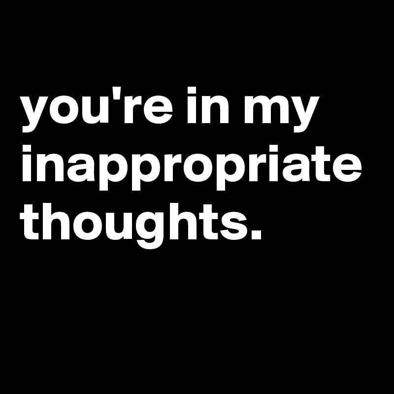 
you're in my inappropriate thoughts.