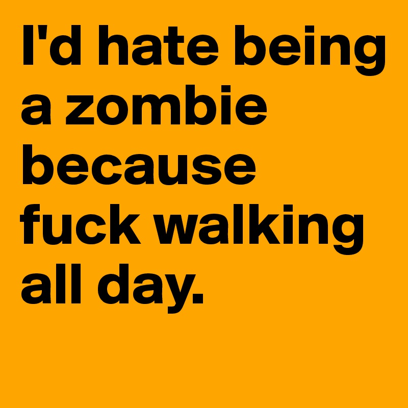 I'd hate being a zombie because fuck walking all day.
