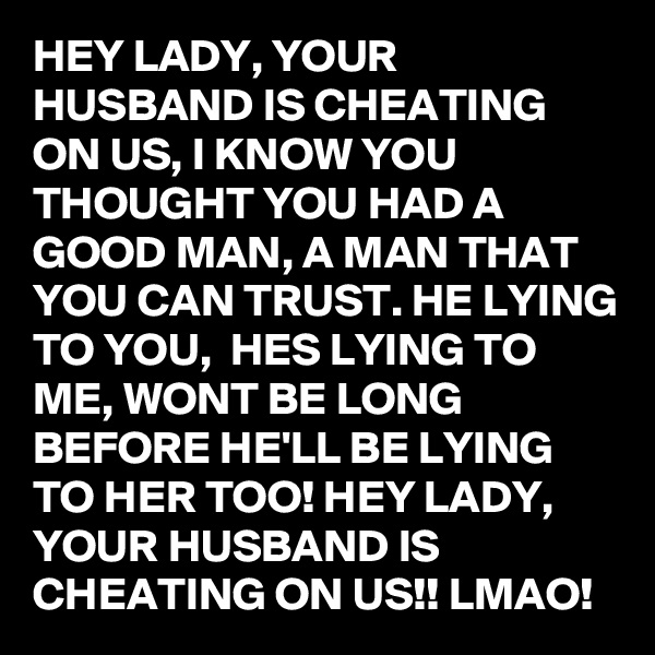 HEY LADY, YOUR HUSBAND IS CHEATING ON US, I KNOW YOU THOUGHT YOU HAD A GOOD MAN, A MAN THAT YOU CAN TRUST. HE LYING TO YOU,  HES LYING TO ME, WONT BE LONG BEFORE HE'LL BE LYING TO HER TOO! HEY LADY, YOUR HUSBAND IS CHEATING ON US!! LMAO!