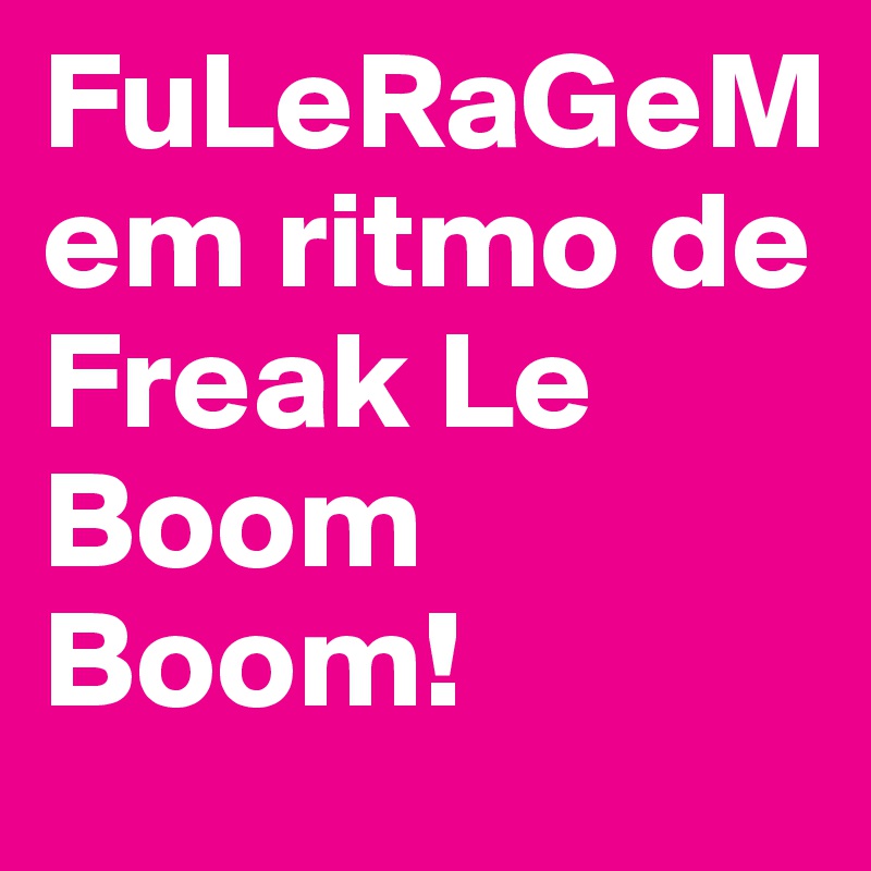 FuLeRaGeM 
em ritmo de Freak Le Boom Boom!