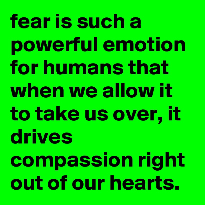 fear is such a powerful emotion for humans that when we allow it to take us over, it drives compassion right out of our hearts.