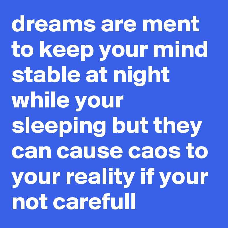 dreams are ment to keep your mind stable at night while your sleeping but they can cause caos to your reality if your not carefull