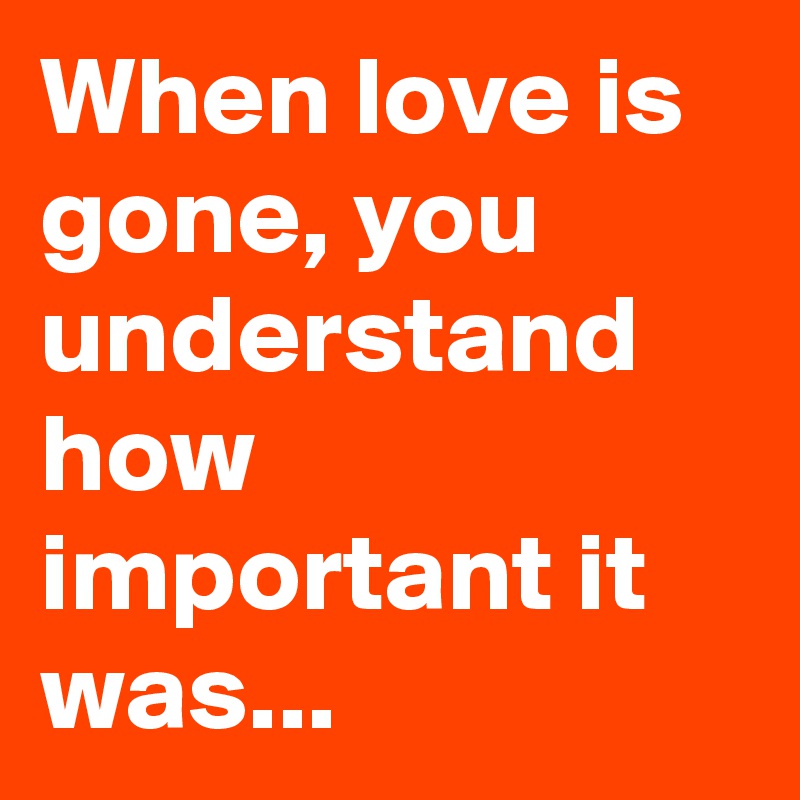 When love is gone, you understand how important it was...