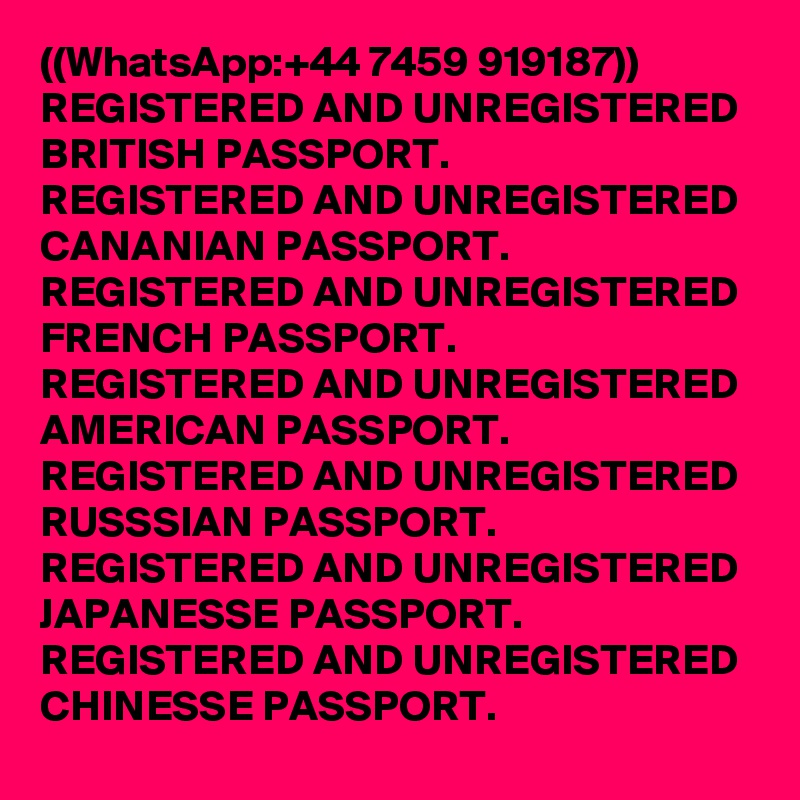 ((WhatsApp:+44 7459 919187))
REGISTERED AND UNREGISTERED BRITISH PASSPORT.
REGISTERED AND UNREGISTERED CANANIAN PASSPORT.
REGISTERED AND UNREGISTERED FRENCH PASSPORT.
REGISTERED AND UNREGISTERED AMERICAN PASSPORT.
REGISTERED AND UNREGISTERED RUSSSIAN PASSPORT.
REGISTERED AND UNREGISTERED JAPANESSE PASSPORT.
REGISTERED AND UNREGISTERED CHINESSE PASSPORT.