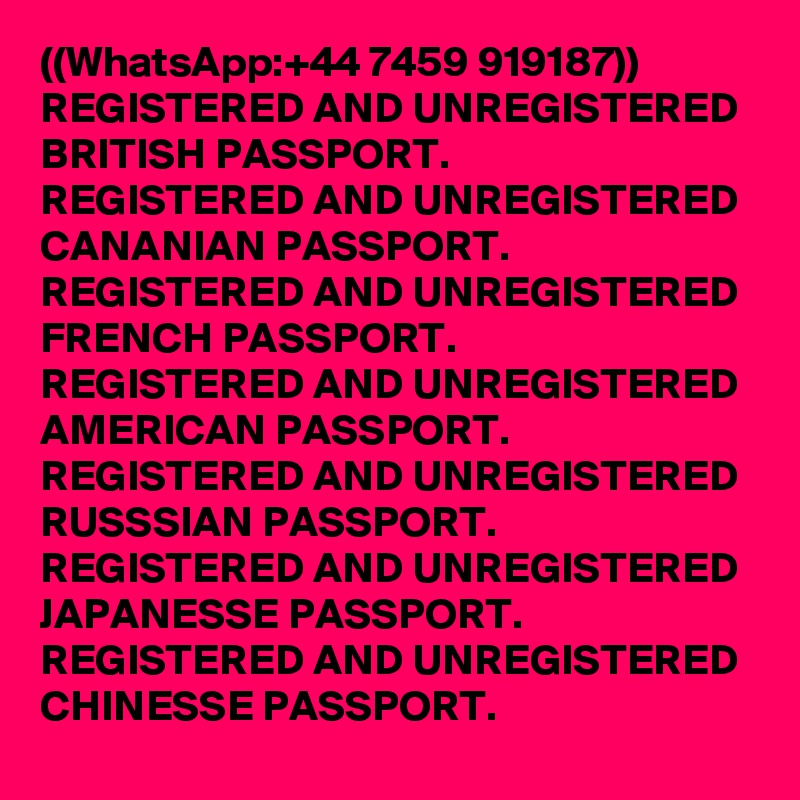 ((WhatsApp:+44 7459 919187))
REGISTERED AND UNREGISTERED BRITISH PASSPORT.
REGISTERED AND UNREGISTERED CANANIAN PASSPORT.
REGISTERED AND UNREGISTERED FRENCH PASSPORT.
REGISTERED AND UNREGISTERED AMERICAN PASSPORT.
REGISTERED AND UNREGISTERED RUSSSIAN PASSPORT.
REGISTERED AND UNREGISTERED JAPANESSE PASSPORT.
REGISTERED AND UNREGISTERED CHINESSE PASSPORT.