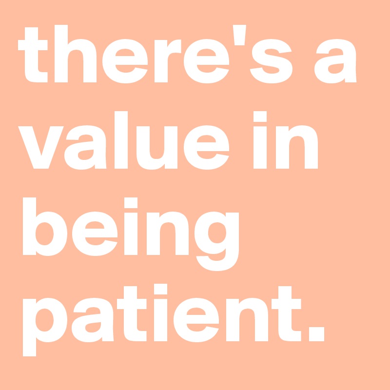 there's a value in being patient.