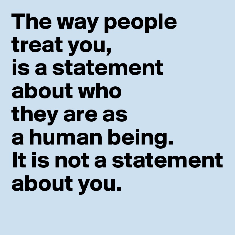 The way people treat you, 
is a statement about who 
they are as 
a human being. 
It is not a statement 
about you.