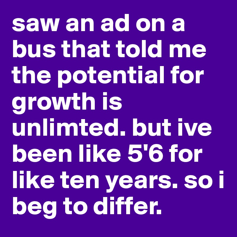 saw an ad on a bus that told me the potential for growth is unlimted. but ive been like 5'6 for like ten years. so i beg to differ. 