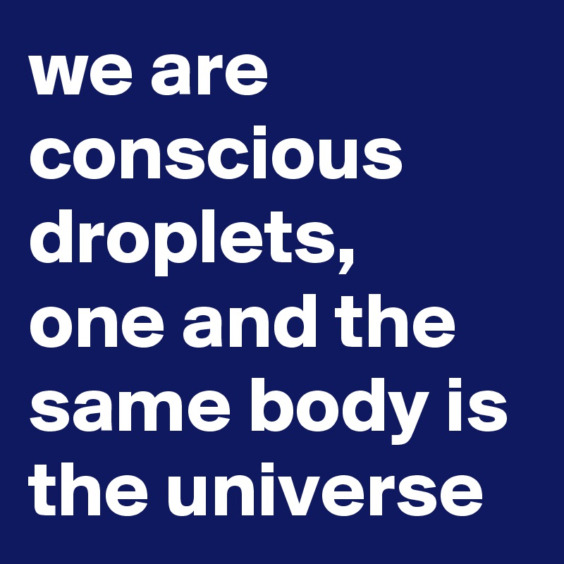 we are conscious droplets, 
one and the same body is the universe