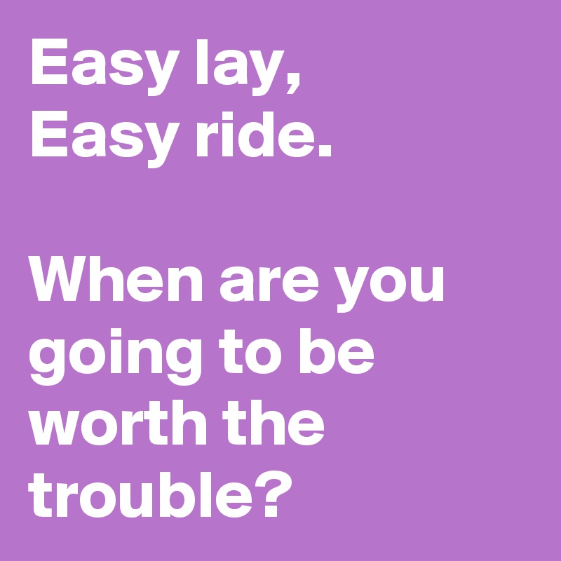 Easy lay,
Easy ride.

When are you going to be worth the trouble?
