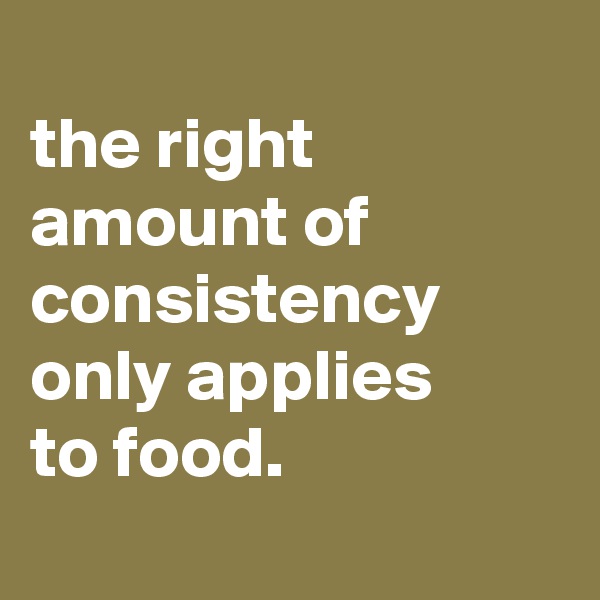 
the right amount of consistency only applies
to food.
