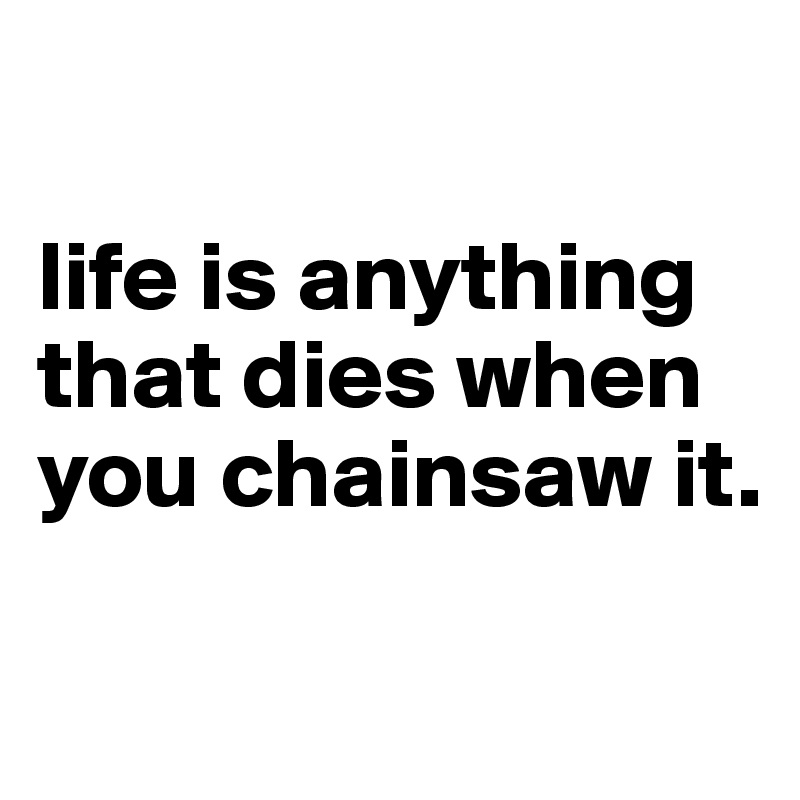 

life is anything that dies when you chainsaw it.

