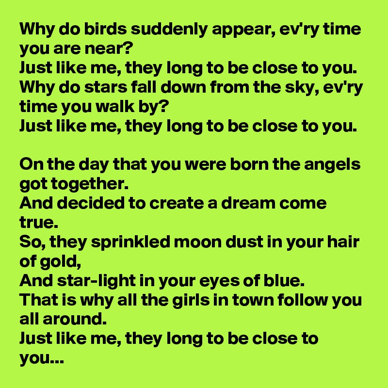 Why do birds suddenly appear, ev'ry time you are near?
Just like me, they long to be close to you.
Why do stars fall down from the sky, ev'ry time you walk by?
Just like me, they long to be close to you.

On the day that you were born the angels got together.
And decided to create a dream come true.
So, they sprinkled moon dust in your hair of gold,
And star-light in your eyes of blue.
That is why all the girls in town follow you all around.
Just like me, they long to be close to you...