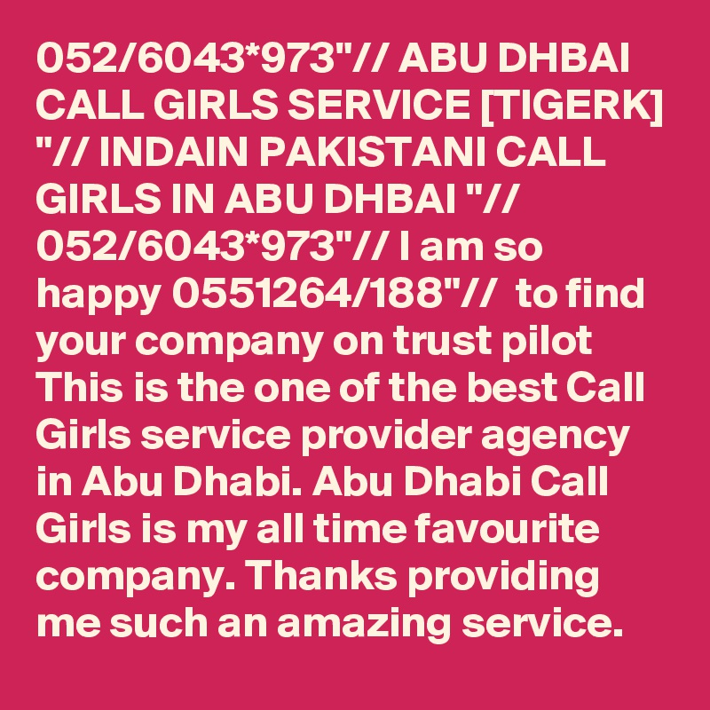 052/6043*973"// ABU DHBAI CALL GIRLS SERVICE [TIGERK] "// INDAIN PAKISTANI CALL GIRLS IN ABU DHBAI "// 052/6043*973"// I am so happy 0551264/188"//  to find your company on trust pilot This is the one of the best Call Girls service provider agency in Abu Dhabi. Abu Dhabi Call Girls is my all time favourite company. Thanks providing me such an amazing service.