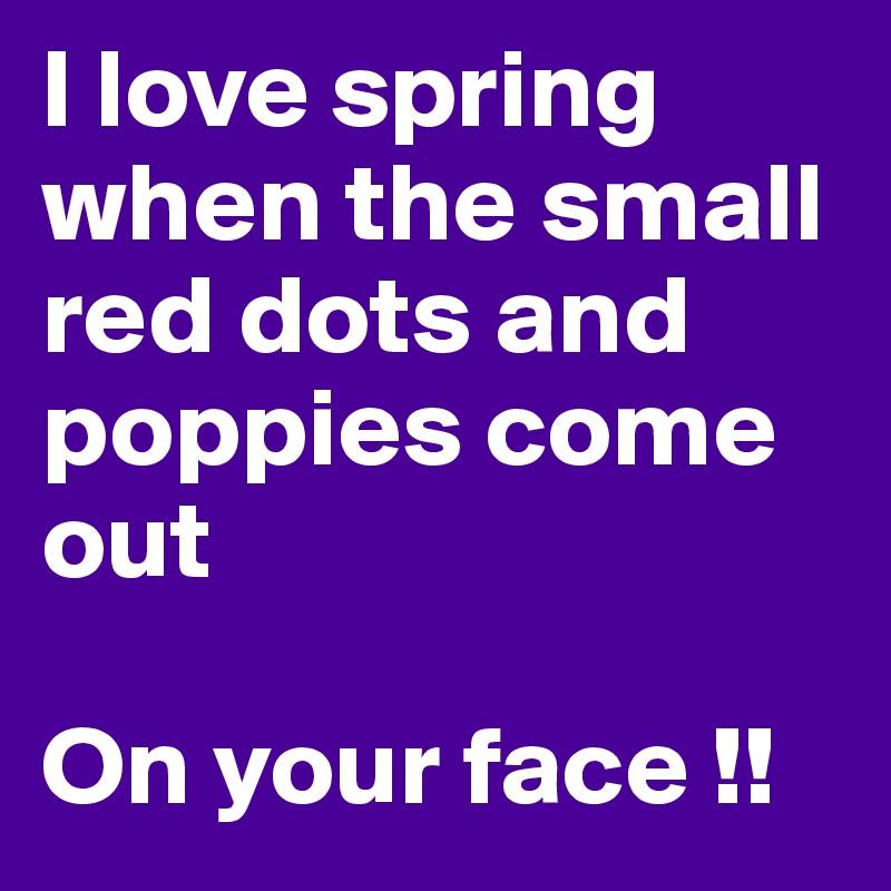 I love spring when the small red dots and poppies come out

On your face !!