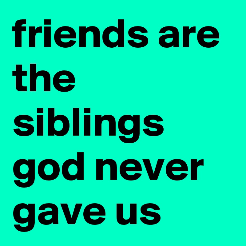 friends are the siblings god never gave us