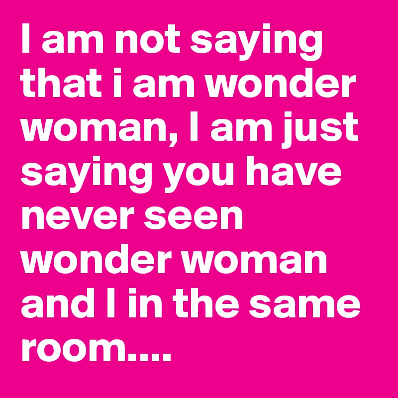 I am not saying that i am wonder woman, I am just saying you have never seen wonder woman and I in the same room....