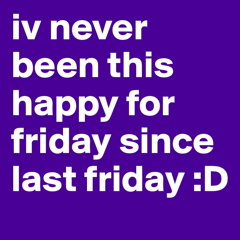 iv never been this happy for friday since last friday :D