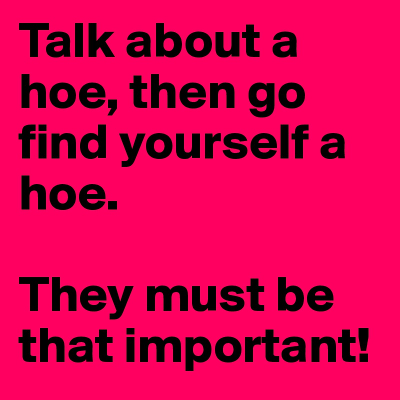 Talk about a hoe, then go find yourself a hoe.

They must be that important! 