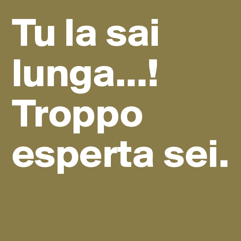 Tu la sai lunga...!
Troppo esperta sei.
