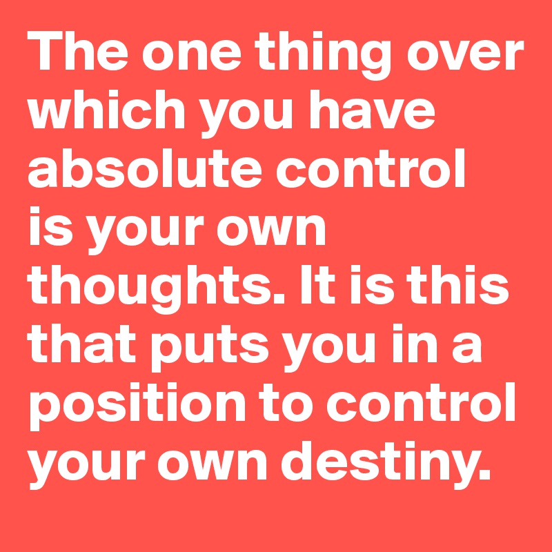 The one thing over which you have absolute control is your own thoughts. It is this that puts you in a position to control your own destiny.