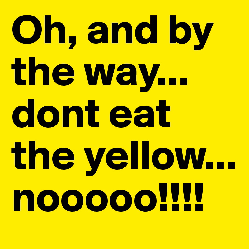 Oh, and by the way... dont eat the yellow...
nooooo!!!!