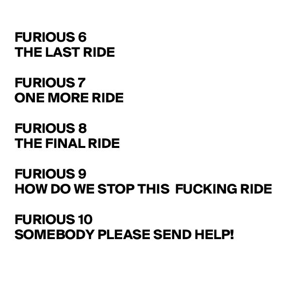 
FURIOUS 6
THE LAST RIDE

FURIOUS 7
ONE MORE RIDE

FURIOUS 8
THE FINAL RIDE

FURIOUS 9
HOW DO WE STOP THIS  FUCKING RIDE

FURIOUS 10
SOMEBODY PLEASE SEND HELP!
