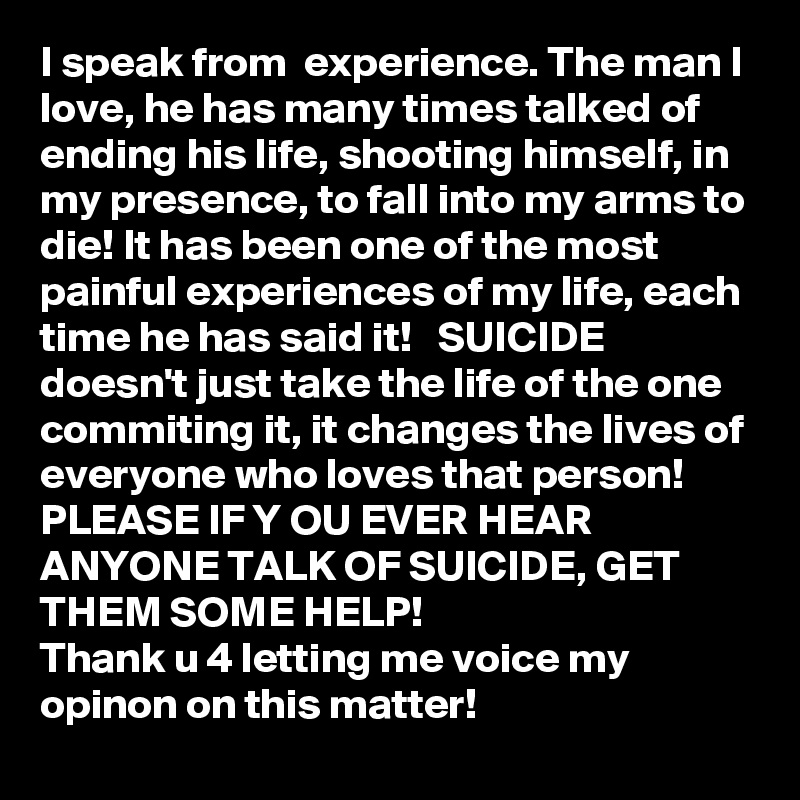 I speak from  experience. The man I love, he has many times talked of ending his life, shooting himself, in my presence, to fall into my arms to die! It has been one of the most painful experiences of my life, each time he has said it!   SUICIDE doesn't just take the life of the one commiting it, it changes the lives of everyone who loves that person! 
PLEASE IF Y OU EVER HEAR ANYONE TALK OF SUICIDE, GET THEM SOME HELP!
Thank u 4 letting me voice my opinon on this matter!  