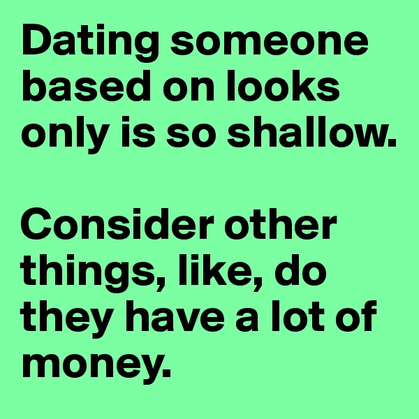Dating someone based on looks only is so shallow.  

Consider other things, like, do they have a lot of money. 