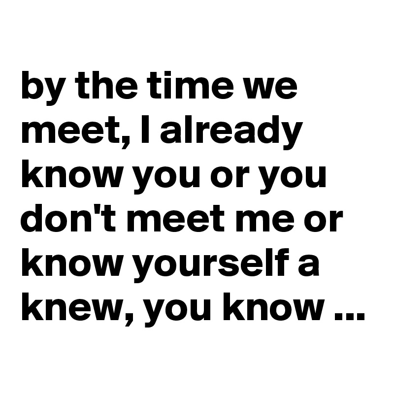 
by the time we meet, I already know you or you don't meet me or know yourself a knew, you know ...

