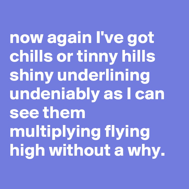 
now again I've got chills or tinny hills shiny underlining undeniably as I can see them multiplying flying high without a why.
