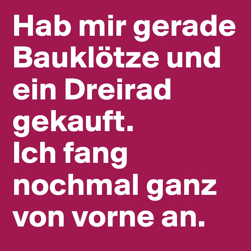 Hab mir gerade Bauklötze und ein Dreirad gekauft. 
Ich fang nochmal ganz von vorne an.