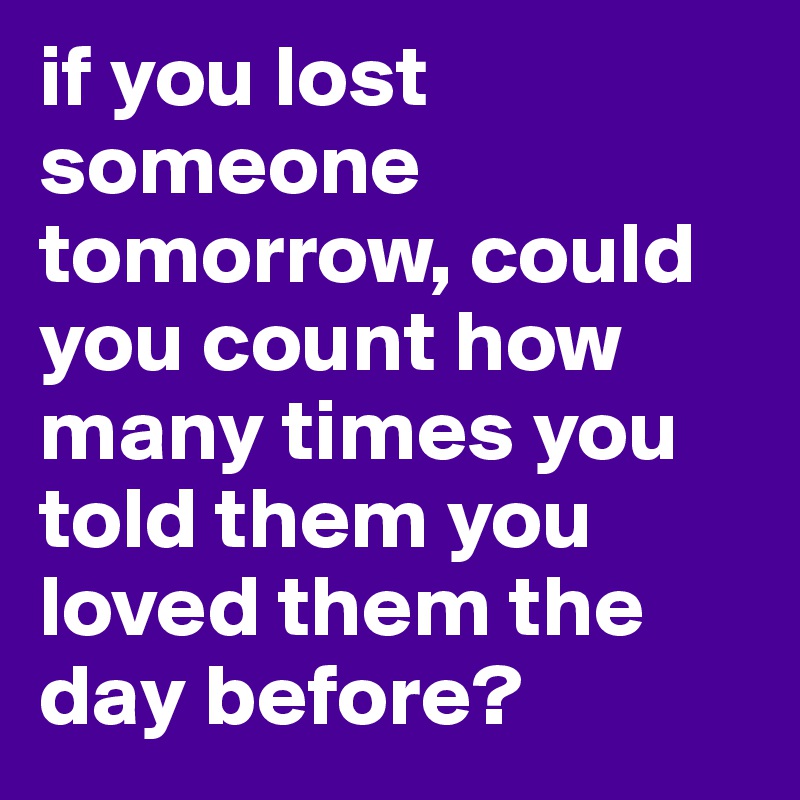 if you lost someone tomorrow, could you count how many times you told them you loved them the day before?